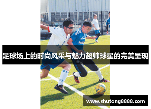 足球场上的时尚风采与魅力超帅球星的完美呈现