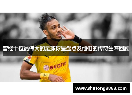 曾经十位最伟大的足球球星盘点及他们的传奇生涯回顾