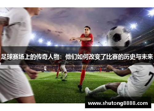 足球赛场上的传奇人物：他们如何改变了比赛的历史与未来