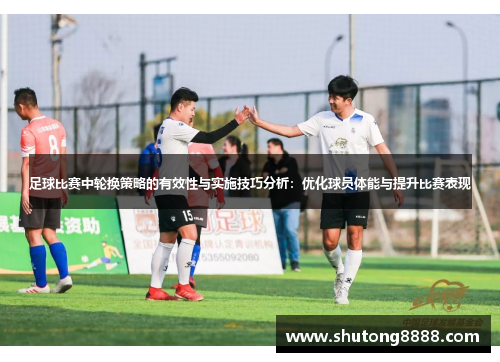足球比赛中轮换策略的有效性与实施技巧分析：优化球员体能与提升比赛表现
