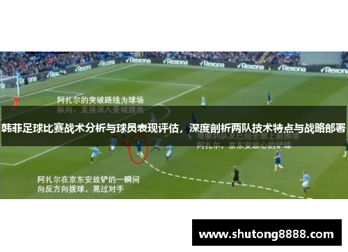 韩菲足球比赛战术分析与球员表现评估，深度剖析两队技术特点与战略部署